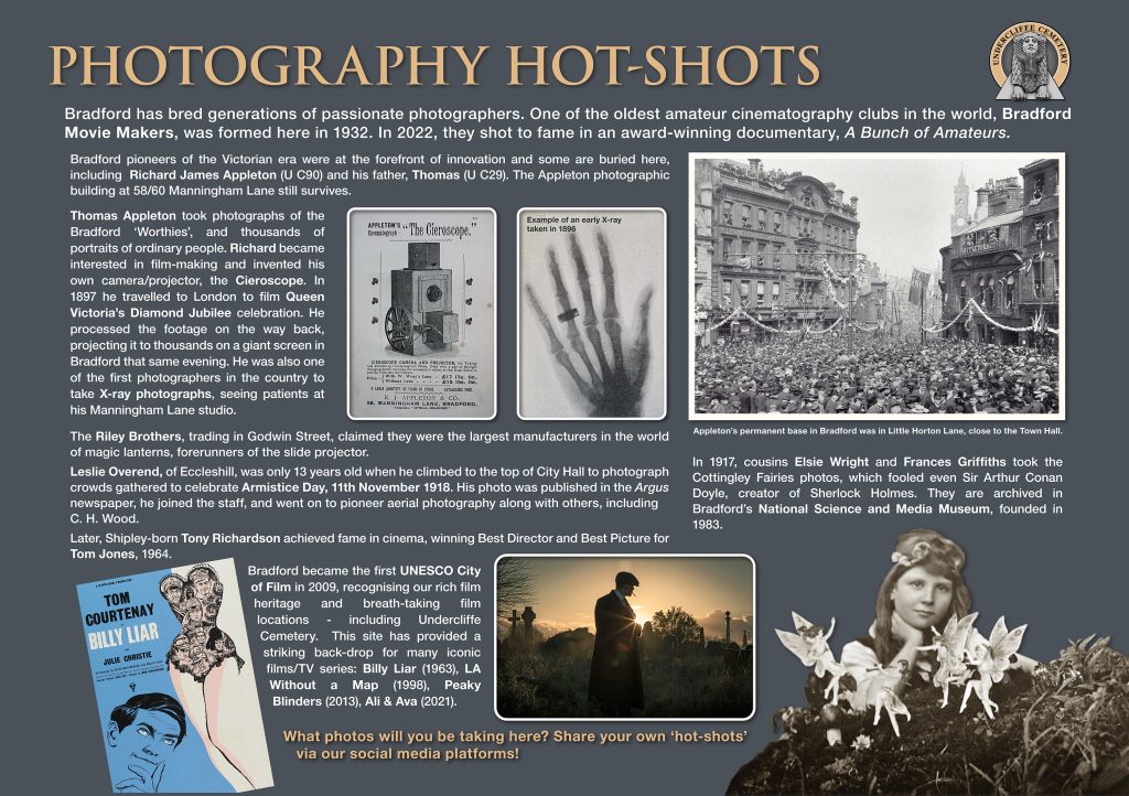 PHOTOGRAPHY HOT-SHOTS
Bradford has bred generations of passionate photographers. One of the oldest amateur cinematography clubs in the world, Bradford Movie Makers, was formed here in 1932. In 2022, they shot to fame in an award-winning documentary, A Bunch of Amateurs.
Bradford pioneers of the Victorian era were at the forefront of innovation and some are buried here, including Richard James Appleton, plot U C90 and his father, Thomas plot U C29. The Appleton photographic building at 58/60 Manningham Lane still survives. 
Thomas Appleton took photographs of the Bradford ‘Worthies’, and thousands of portraits of ordinary people. Richard became interested in film-making and invented his own camera/projector, the Cieroscope. In 1897 he travelled to London to film Queen Victoria’s Diamond Jubilee celebration. He processed the footage on the way back, projecting it to thousands on a giant screen in Bradford that same evening. He was also one of the first photographers in the country to take X-ray photographs, seeing patients at his Manningham Lane studio.

The Riley Brothers, trading in Godwin Street, claimed they were the largest manufacturers in the world of magic lanterns, forerunners of the slide projector Leslie Overend, of Eccleshill, was only 13 years old when he climbed to the top of City Hall to photograph crowds gathered to celebrate Armistice Day, 11th November 1918. His photo was published in the Argus newspaper, he joined the staff, and went on to pioneer aerial photography along with others, including C. H. Wood. Later, Shipley-born Tony Richardson achieved fame in cinema, winning Best Director and Best Picture for Tom Jones, 1964.
In 1917, cousins Elsie Wright and Frances Griffiths took the Cottingley Fairies photos, which fooled even Sir Arthur Conan Doyle, creator of Sherlock Holmes. They are archived in Bradford’s National Science and Media Museum, founded in 1983.
Bradford became the first UNESCO City of Film in 2009, recognising our rich film heritage and breath-taking film locations - including Undercliffe Cemetery. This site has provided a striking back-drop for many iconic films/TV series: Billy Liar (1963), LA Without a Map (1998), Peaky Blinders (2013), Ali & Ava (2021). What photos will you be taking here? Share your own ‘hot-shots’ via our social media platforms!
