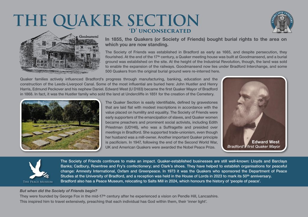 The Quaker Section D Unconsecrated 
In 1855, the Quakers (or Society of Friends) bought burial rights to the area on which you are now standing.
The Society of Friends was established in Bradford as early as 1665, and despite persecution, they flourished. At the end of the 17th century, a Quaker meeting house was built at Goodmansend, and a burial
ground was established on the site. At the height of the Industrial Revolution, though, the land was sold to enable the expansion of the railways. Goodmansend now lies under Bradford Interchange, and some
500 Quakers from the original burial ground were re-interred here. 
Quaker families actively influenced Bradford’s progress through manufacturing, banking, education and the construction of the Leeds-Liverpool Canal. Some of the most influential are buried here: John Hustler and Henry Harris, Edmund Peckover and his nephew Daniel. Edward West plot U D183 became the first Quaker Mayor of Bradford in 1868. In fact, it was the Hustler family who sold the land at Undercliffe in 1851 for the creation of the Cemetery.
The Quaker Section is easily identifiable, defined by gravestones that are laid flat with modest inscriptions in accordance with the value placed on humility and equality. The Society of Friends were early supporters of the emancipation of slaves, and Quaker women became preachers and prominent social activists, including Edith Priestman (UD146), who was a Suffragette and presided over meetings in Bradford. She supported trade-unionism, even though her husband was a mill-owner. Another important Quaker principle is pacificism. In 1947, following the end of the Second World War,
UK and American Quakers were awarded the Nobel Peace Prize. 
The Society of Friends continues to make an impact. Quaker-established businesses are still well-known: Lloyds and Barclays Banks; Cadbury, Rowntree and Fry’s confectionery; and Clark’s shoes. They have helped to establish  organisations for peaceful change: Amnesty International, Oxfam and Greenpeace. In 1973 it was the Quakers who sponsored the Department of Peace Studies at the University of Bradford, and a reception was held in the House of Lords in 2023 to mark its 50th anniversary. Bradford also has a Peace Museum, relocating to Salts Mill in 2024, which honours the history of ‘people of peace’. 
But when did the Society of Friends begin? They were founded by George Fox in the mid-17th century after he experienced a vision on Pendle Hill, Lancashire. This inspired him to travel extensively, preaching that each individual has God within them, their ‘inner light’. 
