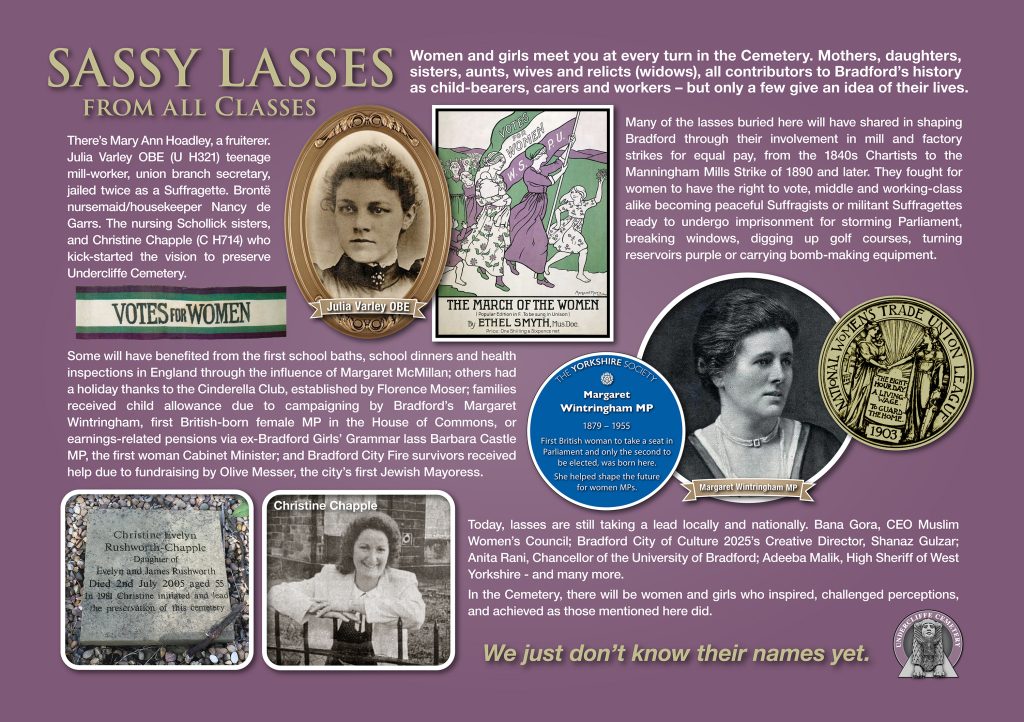 SASSY LASSES from all classes 
Women and girls meet you at every turn in the Cemetery. Mothers, daughters, sisters, aunts, wives and relicts (widows), all contributors to Bradford’s history as child-bearers, carers and workers – but only a few give an idea of their lives. 
There’s Mary Ann Hoadley, a fruiterer. Julia Varley OBE plot U H321 teenage mill-worker, union branch secretary,  jailed twice as a Suffragette. Brontë nursemaid/housekeeper Nancy de Garrs. The nursing Schollick sisters, and Christine Chapple plot C H714 who kick-started the vision to preserve Undercliffe Cemetery.
Many of the lasses buried here will have shared in shaping Bradford through their involvement in mill and factory strikes for equal pay, from the 1840s Chartists to the Manningham Mills Strike of 1890 and later. They fought for women to have the right to vote, middle and working-class alike becoming peaceful Suffragists or militant Suffragettes ready to undergo imprisonment for storming Parliament, breaking windows, digging up golf courses, turning reservoirs purple or carrying bomb-making equipment. 
Some will have benefited from the first school baths, school dinners and health inspections in England through the influence of Margaret McMillan; others had a holiday thanks to the Cinderella Club, established by Florence Moser; families received child allowance due to campaigning by Bradford’s Margaret Wintringham, first British-born female MP in the House of Commons, or earnings-related pensions via ex-Bradford Girls’ Grammar lass Barbara Castle MP, the first woman Cabinet Minister; and Bradford City Fire survivors received help due to fundraising by Olive Messer, the city’s first Jewish Mayoress.
Today, lasses are still taking a lead locally and nationally. Bana Gora, CEO Muslim Women’s Council; Bradford City of Culture 2025’s Creative Director, Shanaz Gulzar; Anita Rani, Chancellor of the University of Bradford; Adeeba Malik, High Sheriff of West Yorkshire - and many more. In the Cemetery, there will be women and girls who inspired, challenged perceptions, and achieved as those mentioned here did.
